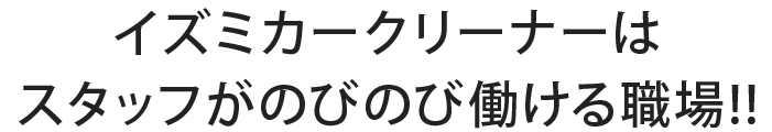 イズミカークリーナーは スタッフがのびのび働ける職場!!