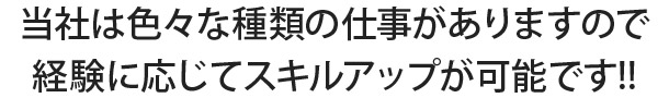 当社は色々な種類の仕事がありますので 経験に応じてスキルアップが可能です!!